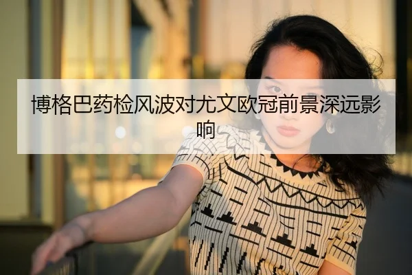 博格巴药检风波对尤文欧冠前景深远影响